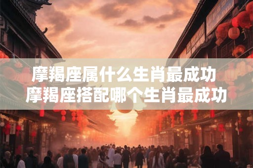 摩羯座属什么生肖最成功 摩羯座搭配哪个生肖最成功