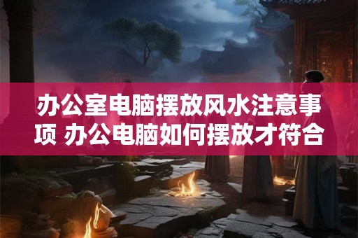 办公室电脑摆放风水注意事项 办公电脑如何摆放才符合风水