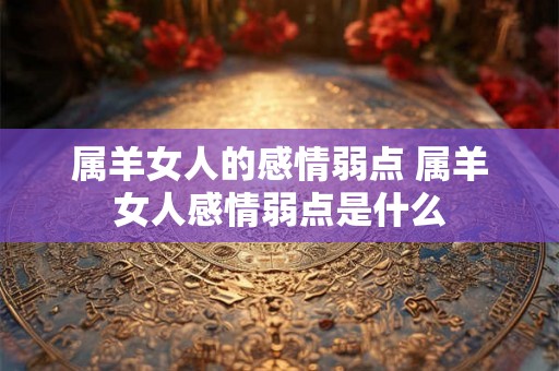 属羊女人的感情弱点 属羊女人感情弱点是什么