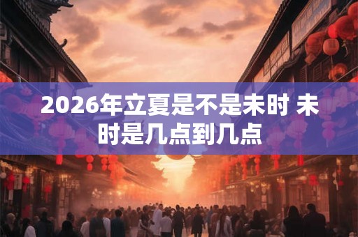 2026年立夏是不是未时 未时是几点到几点