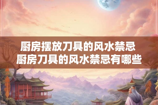 厨房摆放刀具的风水禁忌 厨房刀具的风水禁忌有哪些