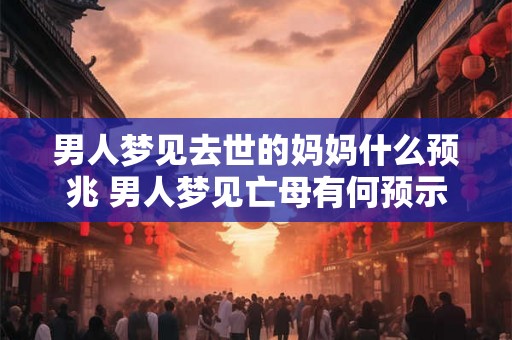 男人梦见去世的妈妈什么预兆 男人梦见亡母有何预示 男人梦见去世的妈妈什么预兆 男人梦见亡母有何预示