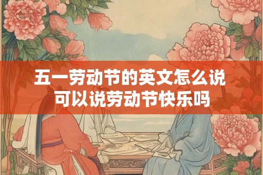 五一劳动节的英文怎么说 可以说劳动节快乐吗