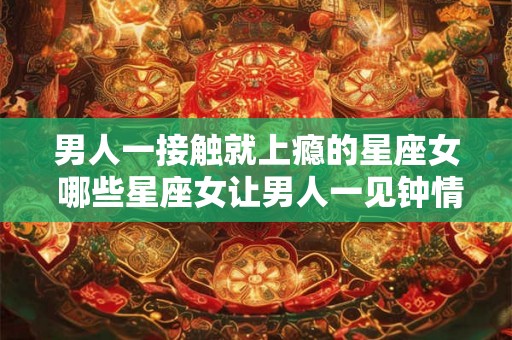 男人一接触就上瘾的星座女 哪些星座女让男人一见钟情
