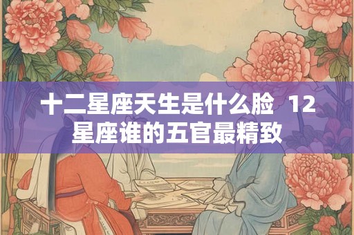 十二星座天生是什么脸  12星座谁的五官最精致