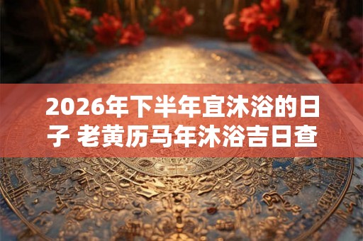 2026年下半年宜沐浴的日子 老黄历马年沐浴吉日查询