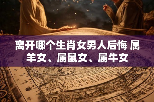 离开哪个生肖女男人后悔 属羊女、属鼠女、属牛女 离开哪个生肖女男人后悔 属羊女、属鼠女、属牛女