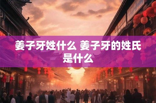 姜子牙姓什么 姜子牙的姓氏是什么