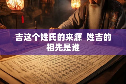 吉这个姓氏的来源 姓吉的祖先是谁 吉这个姓氏的来源 姓吉的祖先是谁