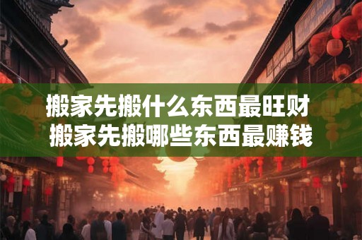 搬家先搬什么东西最旺财 搬家先搬哪些东西最赚钱