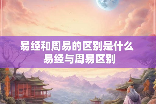 易经和周易的区别是什么  易经与周易区别