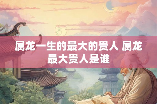 属龙一生的最大的贵人 属龙最大贵人是谁