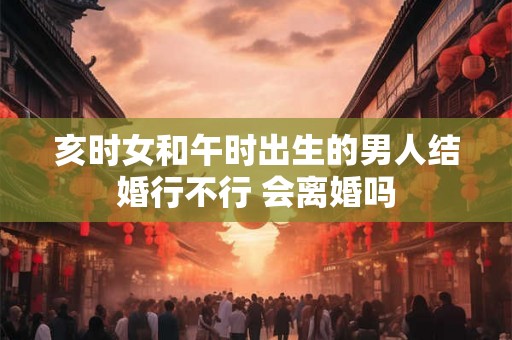 亥时女和午时出生的男人结婚行不行 会离婚吗