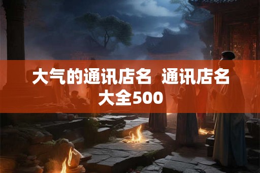 大气的通讯店名  通讯店名大全500