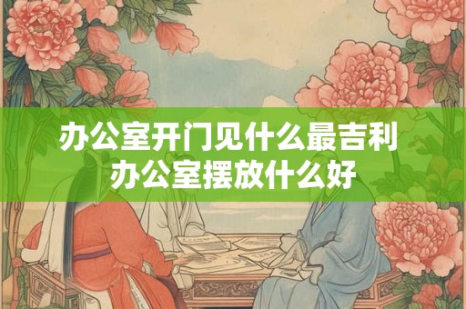 办公室开门见什么最吉利 办公室摆放什么好