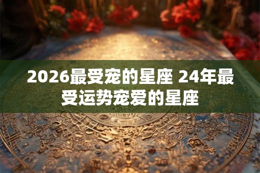 2026最受宠的星座 24年最受运势宠爱的星座