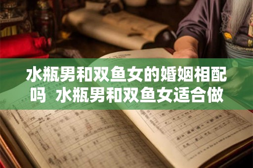 水瓶男和双鱼女的婚姻相配吗 水瓶男和双鱼女适合做夫妻吗 水瓶男和双鱼女的婚姻相配吗 水瓶男和双鱼女适合做夫妻吗