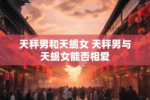 天秤男和天蝎女 天秤男与天蝎女能否相爱 天秤男和天蝎女 天秤男与天蝎女能否相爱