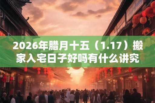 2026年腊月十五（1.17）搬家入宅日子好吗有什么讲究