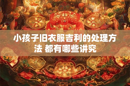 小孩子旧衣服吉利的处理方法 都有哪些讲究 小孩子旧衣服吉利的处理方法 都有哪些讲究