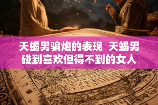 天蝎男骗炮的表现  天蝎男碰到喜欢但得不到的女人
