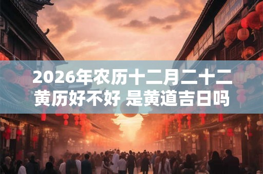 2026年农历十二月二十二黄历好不好 是黄道吉日吗