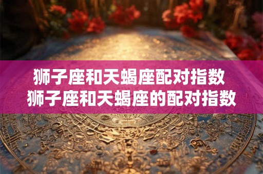 狮子座和天蝎座配对指数 狮子座和天蝎座的配对指数如何