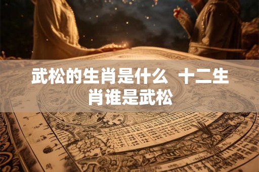 武松的生肖是什么 十二生肖谁是武松 武松的生肖是什么 十二生肖谁是武松