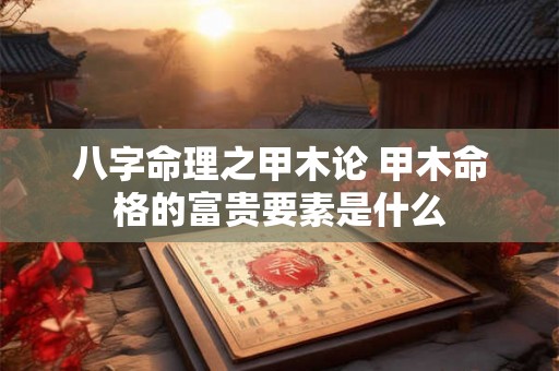 八字命理之甲木论 甲木命格的富贵要素是什么