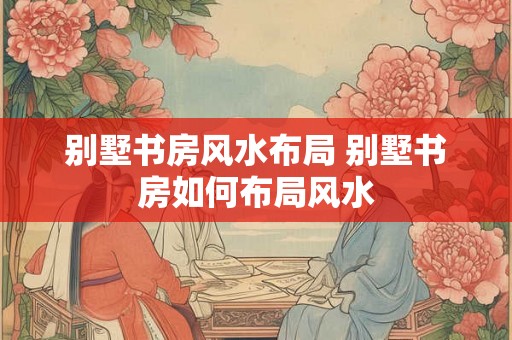 别墅书房风水布局 别墅书房如何布局风水