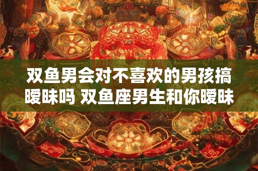 双鱼男会对不喜欢的男孩搞暧昧吗 双鱼座男生和你暧昧的表现