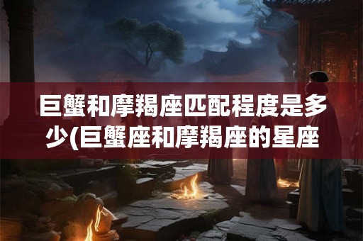 巨蟹和摩羯座匹配程度是多少(巨蟹座和摩羯座的星座配对合适程度如何？)