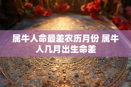属牛人命最差农历月份 属牛人几月出生命差 属牛人命最差农历月份 属牛人几月出生命差