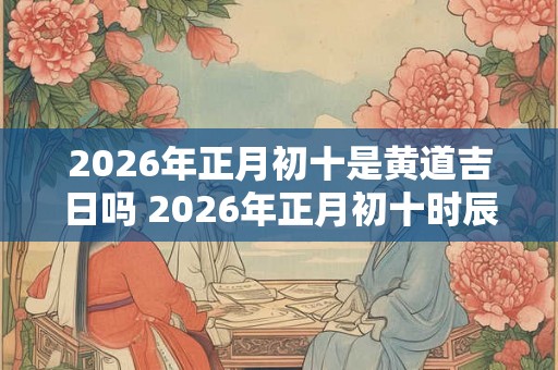 2026年正月初十是黄道吉日吗 2026年正月初十时辰吉凶一览表 2026年正月初十是黄道吉日吗 2026年正月初十时辰吉凶一览表