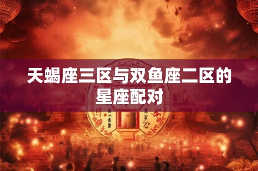 天蝎座三区与双鱼座二区的星座配对