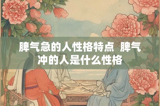 脾气急的人性格特点 脾气冲的人是什么性格 脾气急的人性格特点 脾气冲的人是什么性格