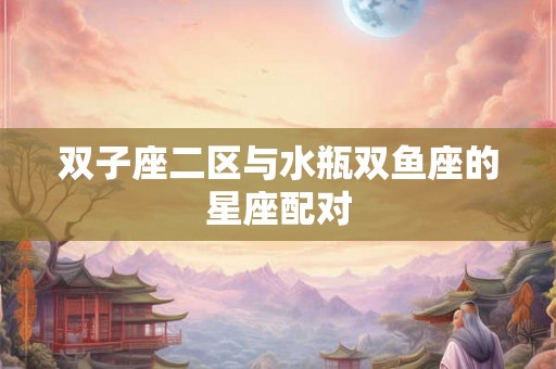 双子座二区与水瓶双鱼座的星座配对 双子座二区与水瓶双鱼座的星座配对