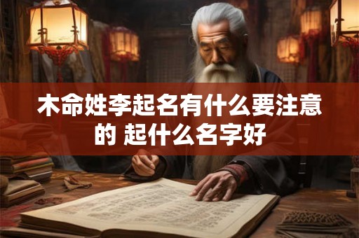 木命姓李起名有什么要注意的 起什么名字好 木命姓李起名有什么要注意的 起什么名字好