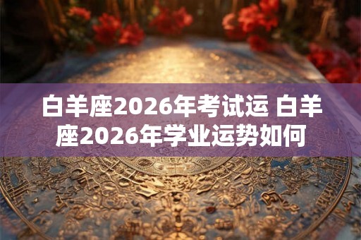 白羊座2026年考试运 白羊座2026年学业运势如何 白羊座2026年考试运 白羊座2026年学业运势如何