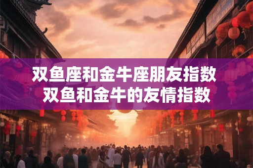 双鱼座和金牛座朋友指数 双鱼和金牛的友情指数 双鱼座和金牛座朋友指数 双鱼和金牛的友情指数