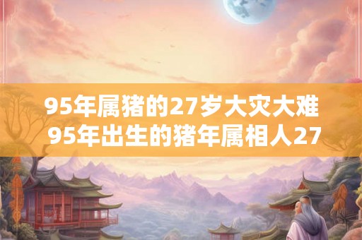95年属猪的27岁大灾大难 95年出生的猪年属相人27岁时会遭遇何种大灾大难