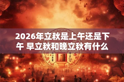2026年立秋是上午还是下午 早立秋和晚立秋有什么区别
