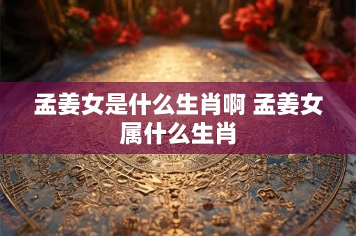 孟姜女是什么生肖啊 孟姜女属什么生肖