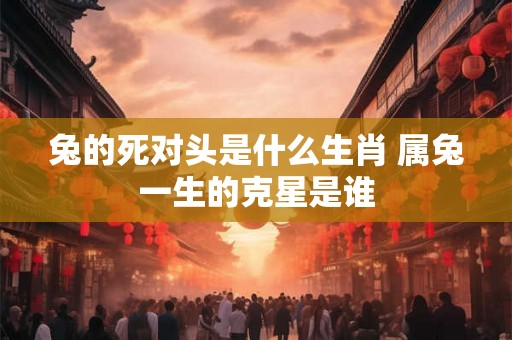 兔的死对头是什么生肖 属兔一生的克星是谁