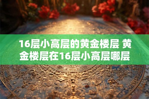 16层小高层的黄金楼层 黄金楼层在16层小高层哪层 16层小高层的黄金楼层 黄金楼层在16层小高层哪层