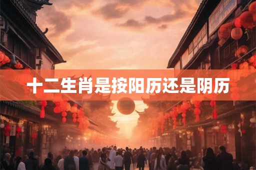 十二生肖是按阳历还是阴历 十二生肖是按阳历还是阴历