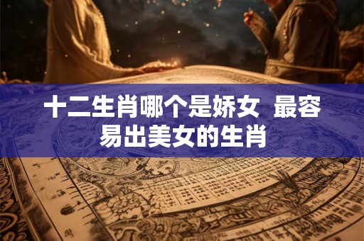 十二生肖哪个是娇女  最容易出美女的生肖