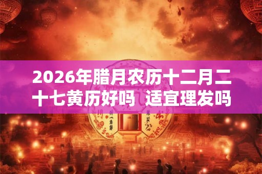 2026年腊月农历十二月二十七黄历好吗  适宜理发吗