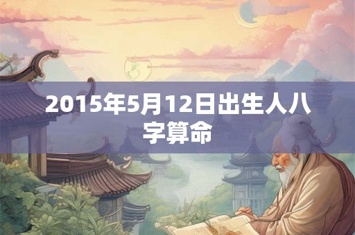 2015年5月12日出生人八字算命 2015年5月12日出生人八字算命