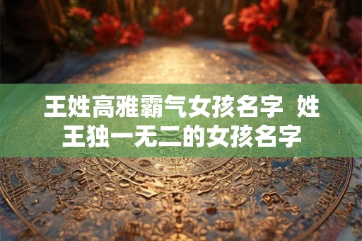 王姓高雅霸气女孩名字  姓王独一无二的女孩名字